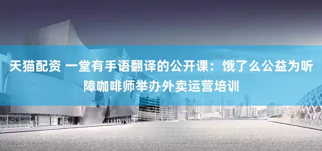 天猫配资 一堂有手语翻译的公开课：饿了么公益为听障咖啡师举办外卖运营培训