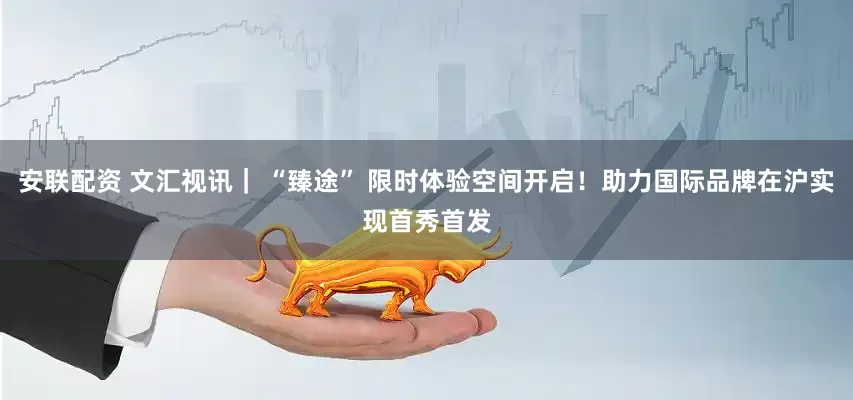 安联配资 文汇视讯｜ “臻途” 限时体验空间开启！助力国际品牌在沪实现首秀首发