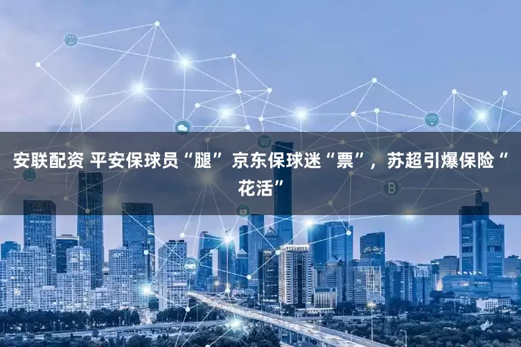 安联配资 平安保球员“腿” 京东保球迷“票”，苏超引爆保险“花活”