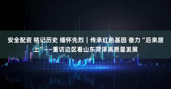 安全配资 铭记历史 缅怀先烈｜传承红色基因 奋力“后来居上”——重访边区看山东菏泽高质量发展