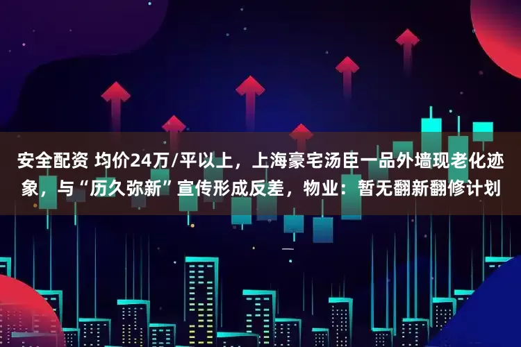 安全配资 均价24万/平以上，上海豪宅汤臣一品外墙现老化迹象，与“历久弥新”宣传形成反差，物业：暂无翻新翻修计划